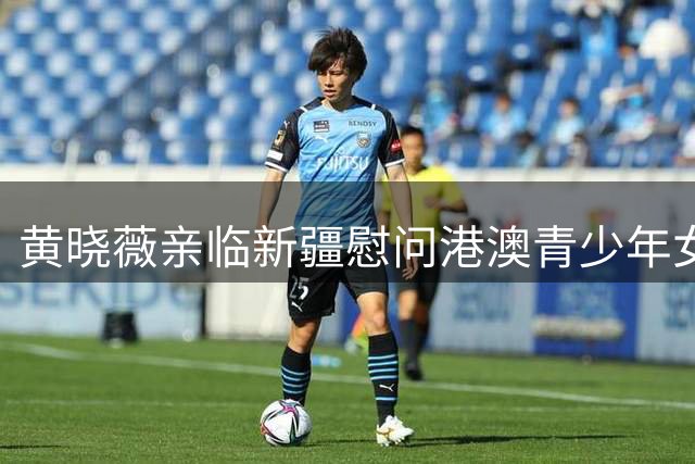 黄晓薇亲临新疆慰问港澳青少年女足 民族团结赛事彰显青春力量